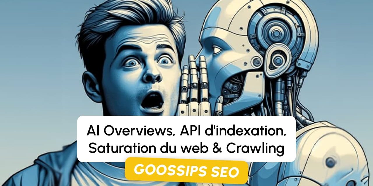 Goossips SEO : AI Overviews, API d’indexation, Saturation du web, Crawling